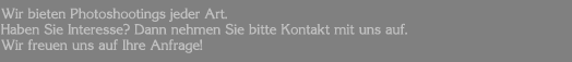 Wir bieten Photoshootings jeder Art. Haben Sie Interesse? Dann nehmen Sie bitte Kontakt mit uns auf. Wir freuen uns auf Ihre Anfrage!